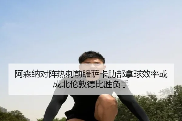阿森纳对阵热刺前瞻萨卡肋部拿球效率或成北伦敦德比胜负手