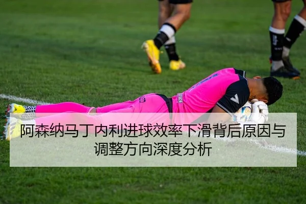阿森纳马丁内利进球效率下滑背后原因与调整方向深度分析