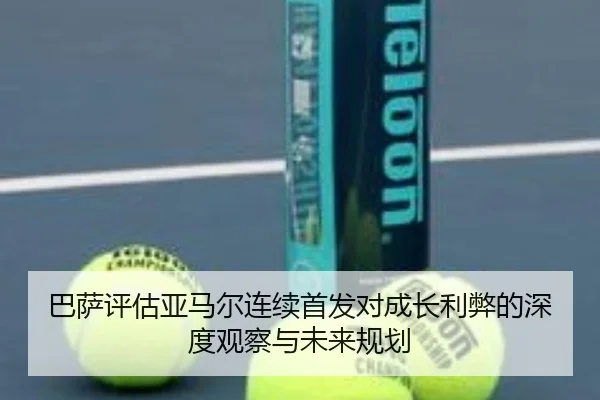 巴萨评估亚马尔连续首发对成长利弊的深度观察与未来规划