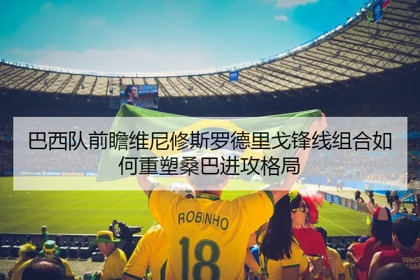 巴西队前瞻维尼修斯罗德里戈锋线组合如何重塑桑巴进攻格局