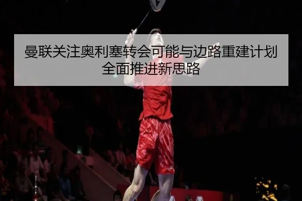 曼联关注奥利塞转会可能与边路重建计划全面推进新思路