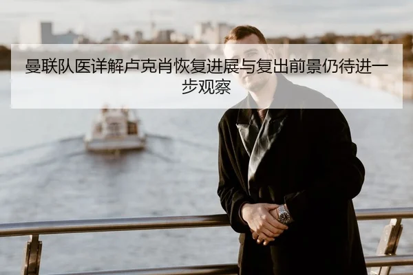 曼联队医详解卢克肖恢复进展与复出前景仍待进一步观察
